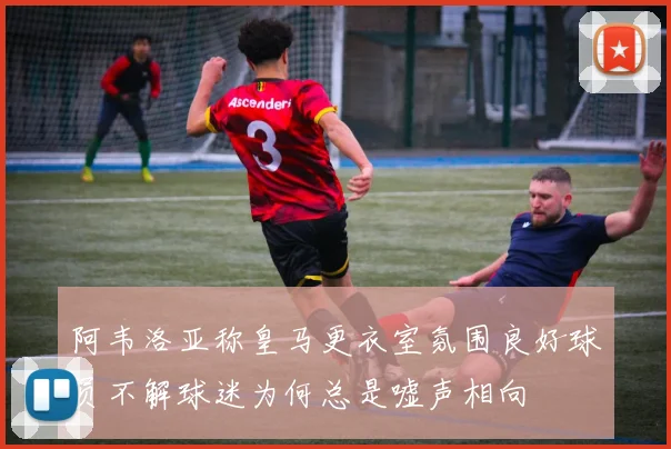 阿韦洛亚称皇马更衣室氛围良好球员不解球迷为何总是嘘声相向