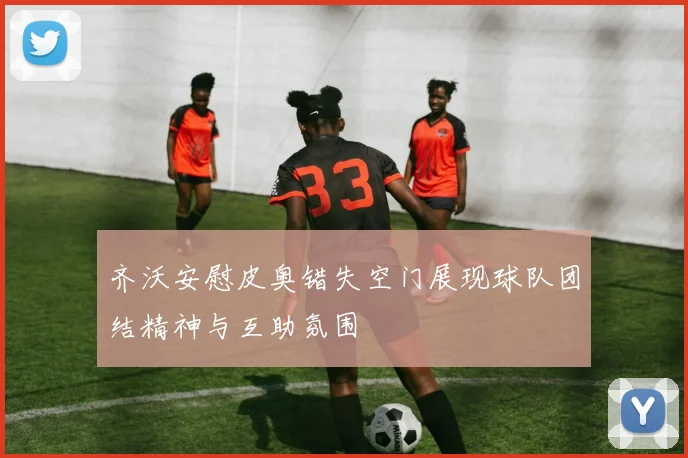 齐沃安慰皮奥错失空门展现球队团结精神与互助氛围