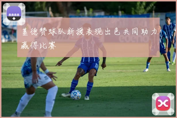 基德赞球队新援表现出色共同助力赢得比赛