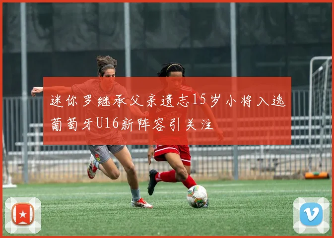迷你罗继承父亲遗志15岁小将入选葡萄牙U16新阵容引关注