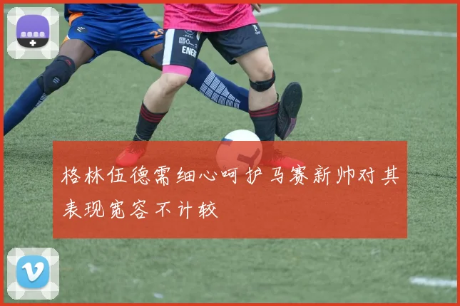 格林伍德需细心呵护马赛新帅对其表现宽容不计较