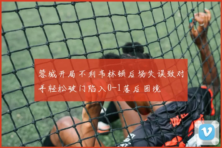 蓉城开局不利韦林顿后场失误致对手轻松破门陷入0-1落后困境
