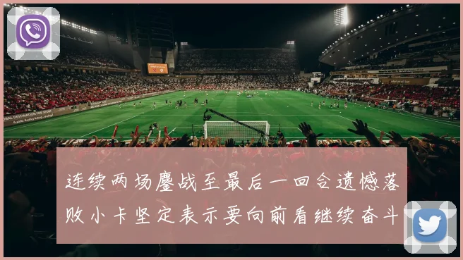 连续两场鏖战至最后一回合遗憾落败小卡坚定表示要向前看继续奋斗