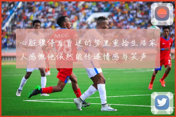 心脏骤停后昏迷的努里重拾生活家人感慨他依然能传递情感与笑声