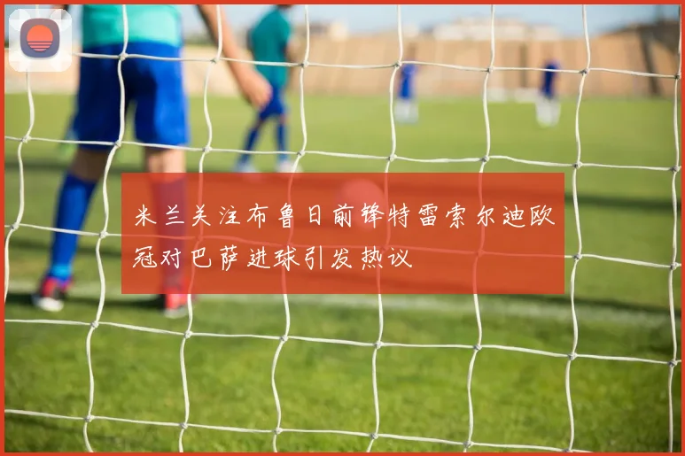 米兰关注布鲁日前锋特雷索尔迪欧冠对巴萨进球引发热议