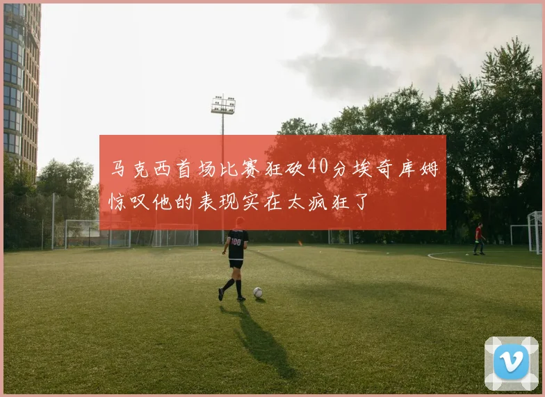 马克西首场比赛狂砍40分埃奇库姆惊叹他的表现实在太疯狂了
