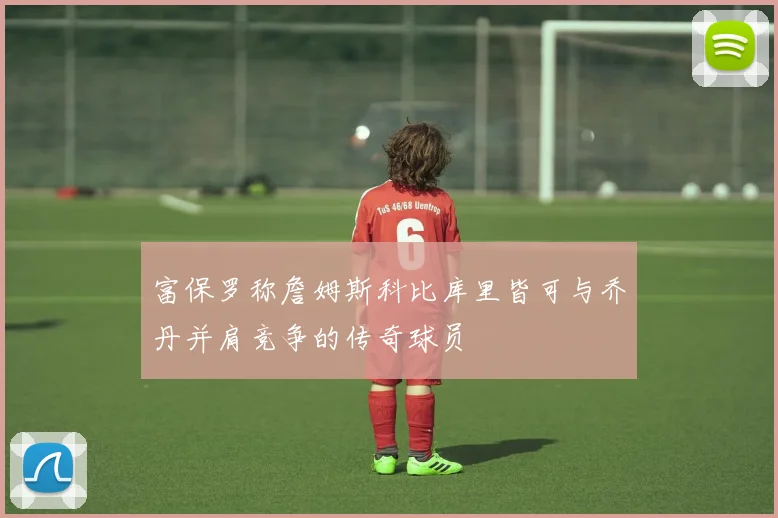 富保罗称詹姆斯科比库里皆可与乔丹并肩竞争的传奇球员