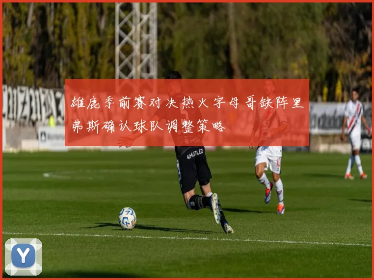 雄鹿季前赛对决热火字母哥缺阵里弗斯确认球队调整策略