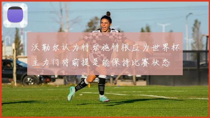 沃勒尔认为特尔施特根应为世界杯主力门将前提是能保持比赛状态