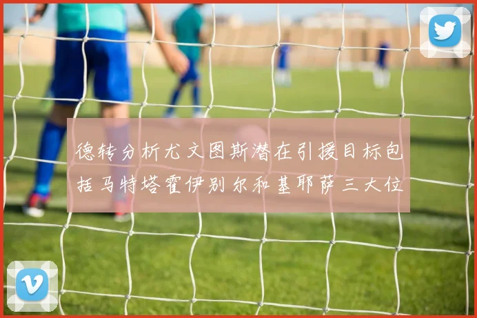 德转分析尤文图斯潜在引援目标包括马特塔霍伊别尔和基耶萨三大位置补强方案