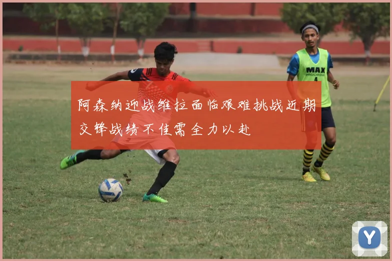 阿森纳迎战维拉面临艰难挑战近期交锋战绩不佳需全力以赴
