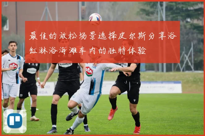 最佳的放松场景选择皮尔斯分享浴缸淋浴海滩车内的独特体验
