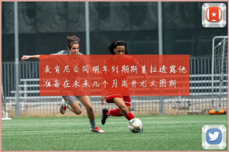 麦肯尼合同明年到期斯基拉透露他准备在未来几个月离开尤文图斯