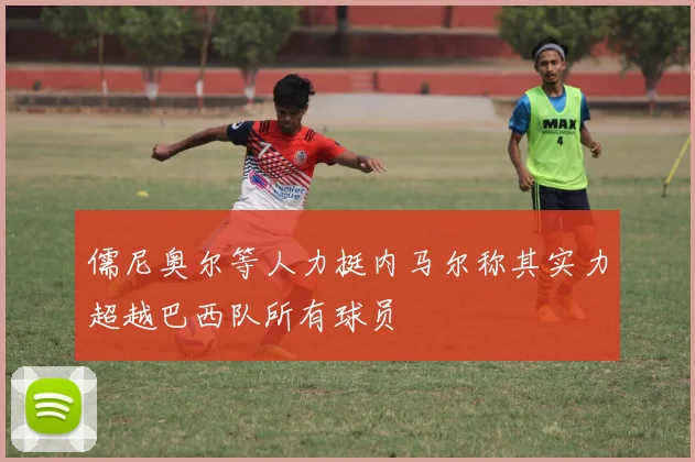 儒尼奥尔等人力挺内马尔称其实力超越巴西队所有球员