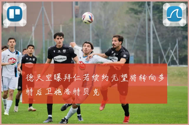 德天空曝拜仁若续约无望将转向多特后卫施洛特贝克