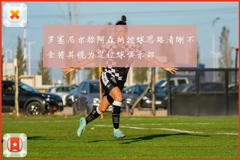 罗塞尼尔称阿森纳控球思路清晰不会将其视为定位球俱乐部