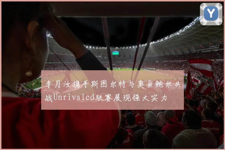 李月汝携手斯图尔特与奥贡鲍尔共战Unrivaled联赛展现强大实力