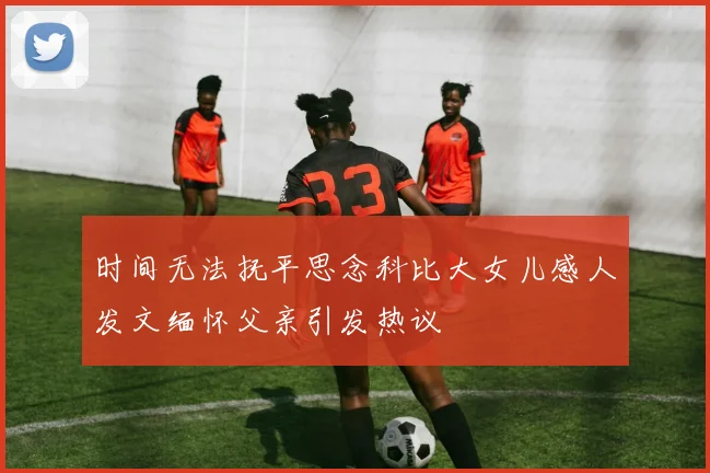 时间无法抚平思念科比大女儿感人发文缅怀父亲引发热议