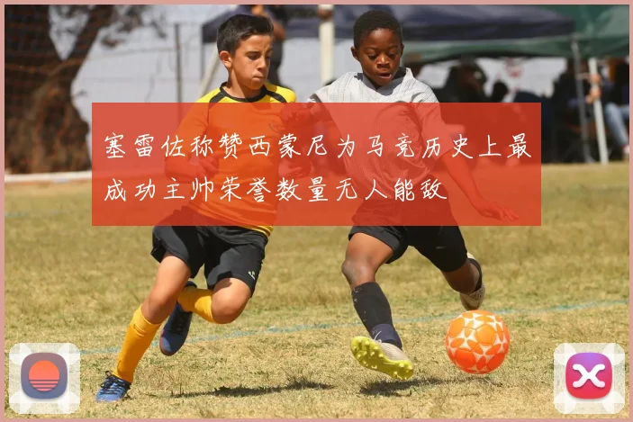 塞雷佐称赞西蒙尼为马竞历史上最成功主帅荣誉数量无人能敌