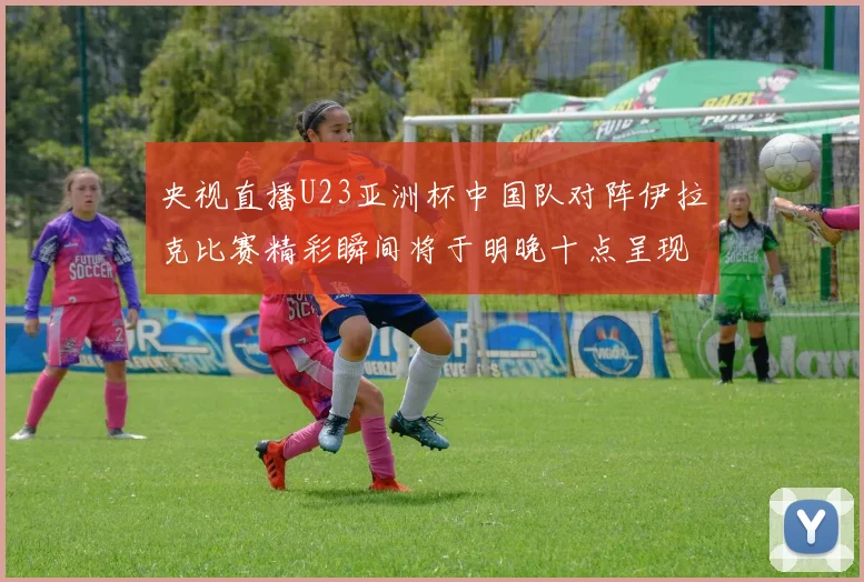 央视直播U23亚洲杯中国队对阵伊拉克比赛精彩瞬间将于明晚十点呈现