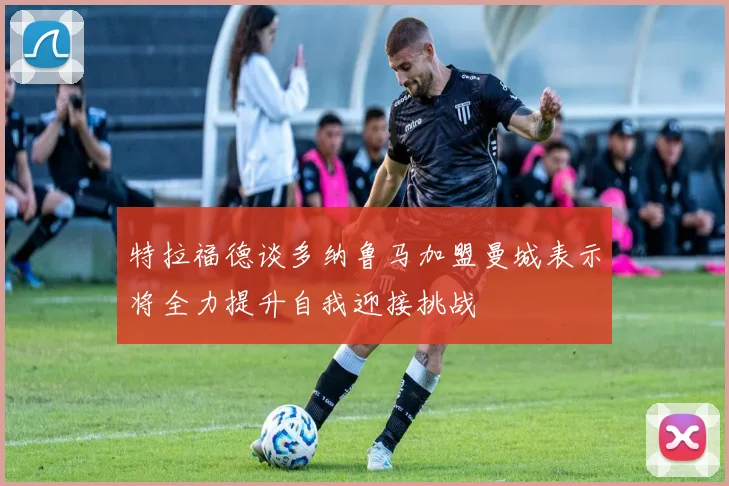 特拉福德谈多纳鲁马加盟曼城表示将全力提升自我迎接挑战