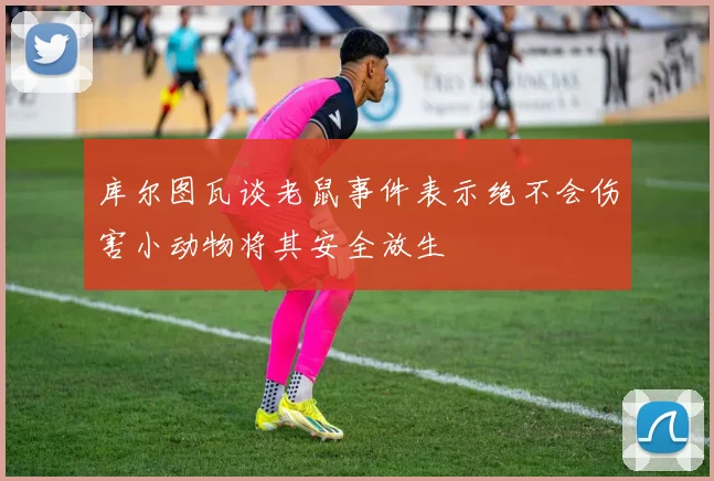 库尔图瓦谈老鼠事件表示绝不会伤害小动物将其安全放生