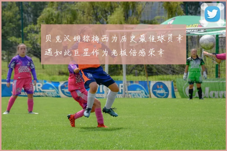 贝克汉姆称梅西为历史最佳球员幸遇如此巨星作为老板倍感荣幸