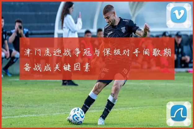 津门虎迎战争冠与保级对手间歇期备战成关键因素